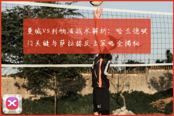 曼城vs利物浦战术解析:哈兰德破门关键与萨拉赫反击策略全揭秘