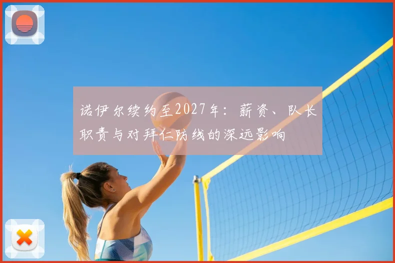 诺伊尔续约至2027年：薪资、队长职责与对拜仁防线的深远影响