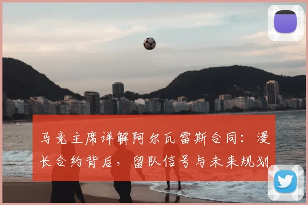 马竞主席详解阿尔瓦雷斯合同:漫长合约背后,留队信号与未来规划全解析