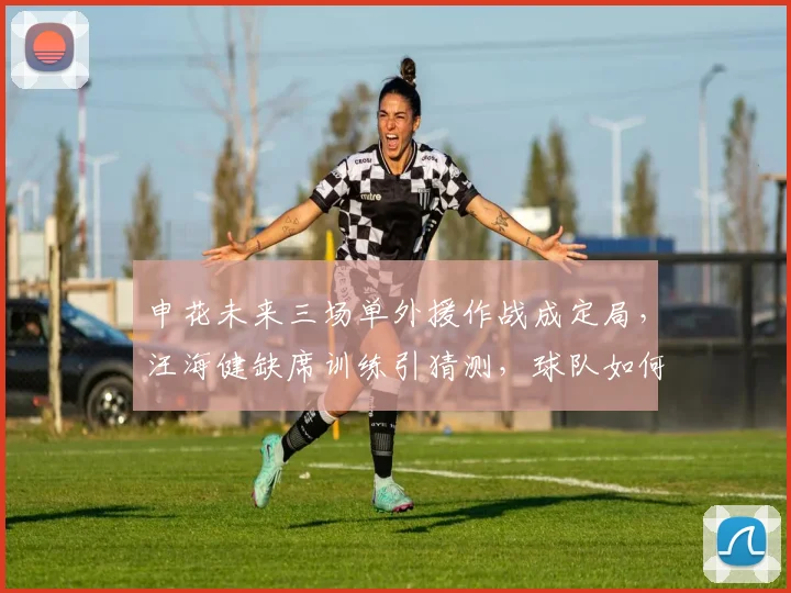 申花未来三场单外援作战成定局，汪海健缺席训练引猜测，球队如何应对？